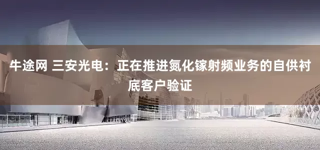 牛途网 三安光电：正在推进氮化镓射频业务的自供衬底客户验证
