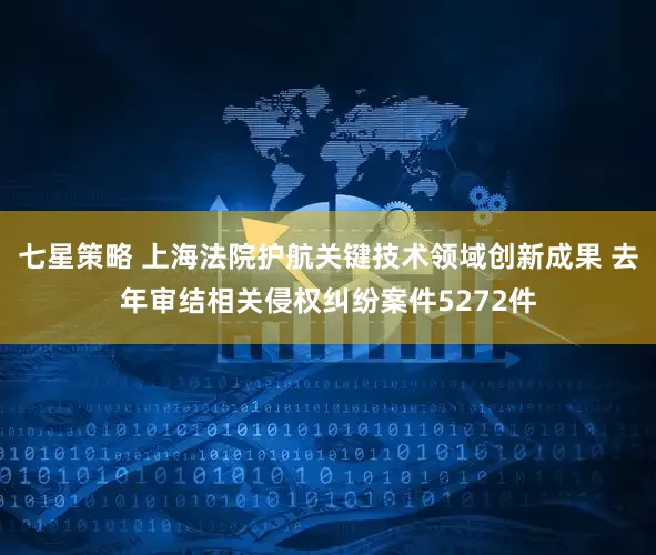 七星策略 上海法院护航关键技术领域创新成果 去年审结相关侵权纠纷案件5272件