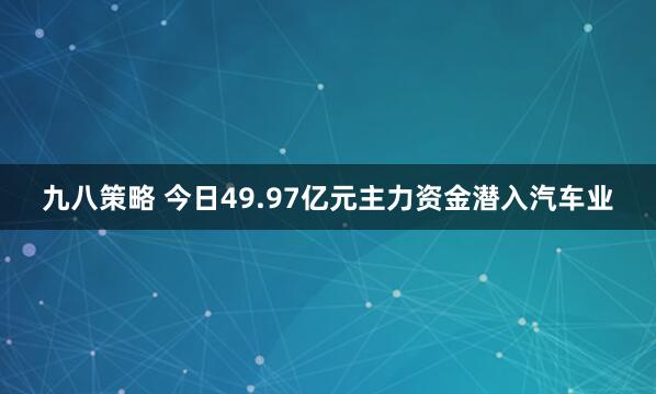 九八策略 今日49.97亿元主力资金潜入汽车业