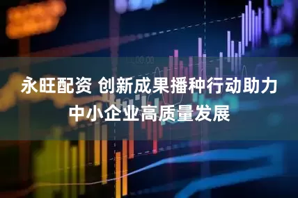 永旺配资 创新成果播种行动助力中小企业高质量发展
