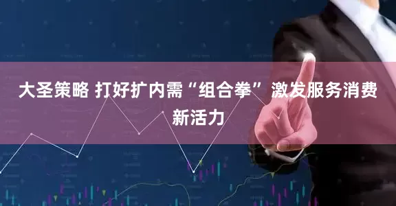 大圣策略 打好扩内需“组合拳” 激发服务消费新活力