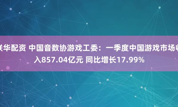 联华配资 中国音数协游戏工委：一季度中国游戏市场收入857.04亿元 同比增长17.99%