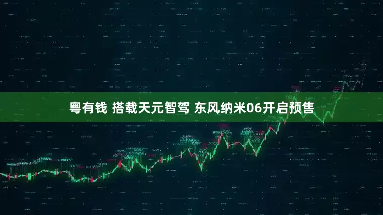 粤有钱 搭载天元智驾 东风纳米06开启预售