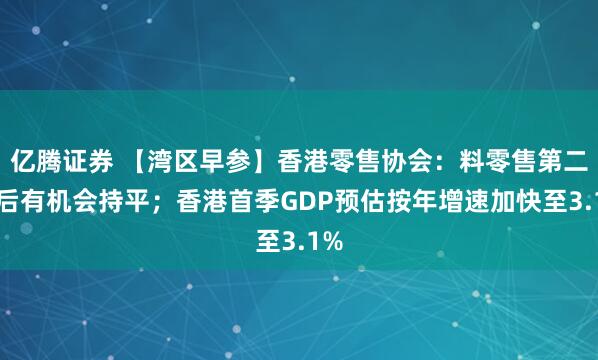亿腾证券 【湾区早参】香港零售协会：料零售第二季后有机会持平；香港首季GDP预估按年增速加快至3.1%