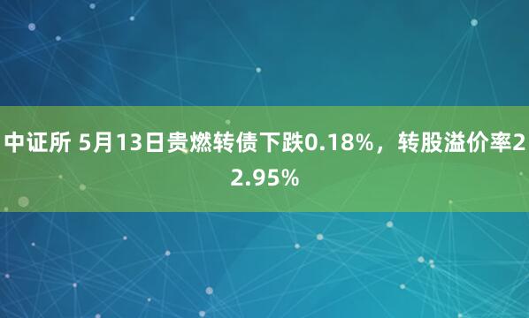 中证所 5月13日贵燃转债下跌0.18%，转股溢价率22.95%