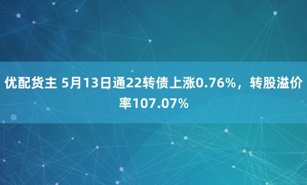 优配货主 5月13日通22转债上涨0.76%，转股溢价率107.07%
