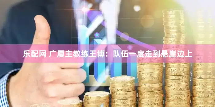 乐配网 广厦主教练王博：队伍一度走到悬崖边上