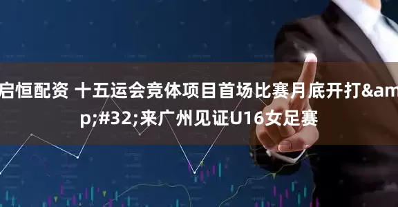 启恒配资 十五运会竞体项目首场比赛月底开打&#32;来广州见证U16女足赛