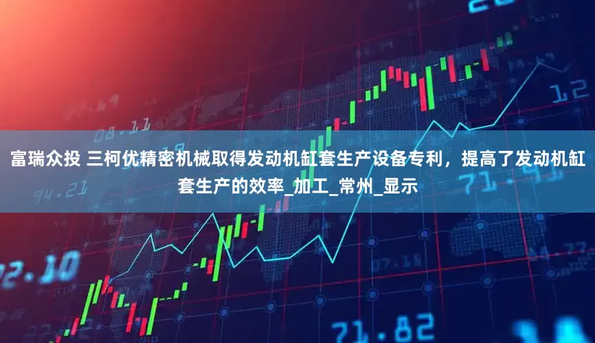 富瑞众投 三柯优精密机械取得发动机缸套生产设备专利，提高了发动机缸套生产的效率_加工_常州_显示