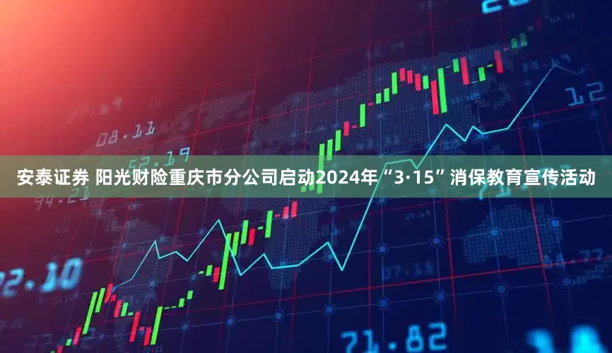 安泰证券 阳光财险重庆市分公司启动2024年“3·15”消保教育宣传活动