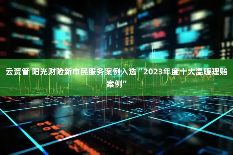 云资管 阳光财险新市民服务案例入选“2023年度十大温暖理赔案例”