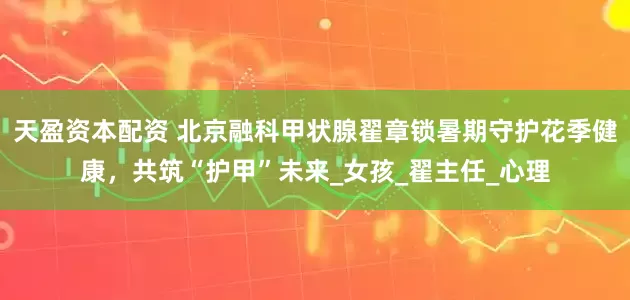 天盈资本配资 北京融科甲状腺翟章锁暑期守护花季健康，共筑“护甲”未来_女孩_翟主任_心理