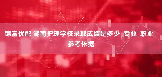 锦富优配 湖南护理学校录取成绩是多少_专业_职业_参考依据