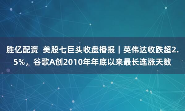 胜亿配资  美股七巨头收盘播报｜英伟达收跌超2.5%，谷歌A创2010年年底以来最长连涨天数