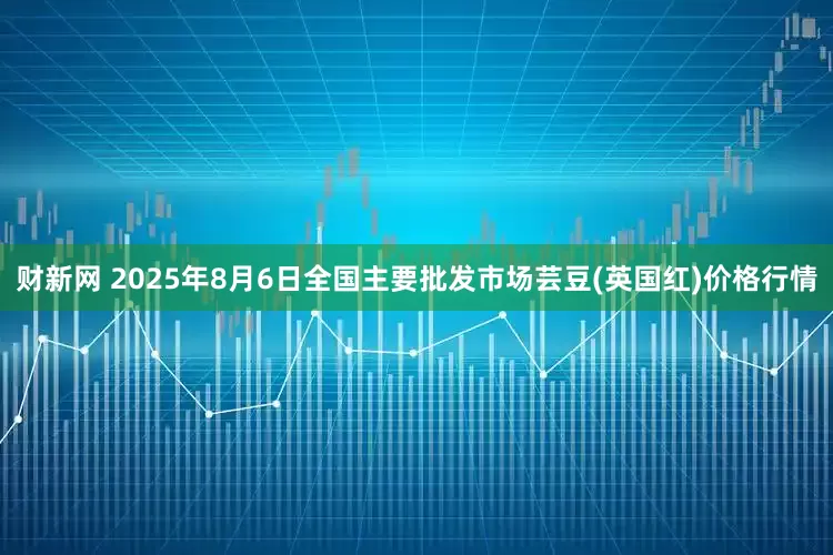 财新网 2025年8月6日全国主要批发市场芸豆(英国红)价格行情