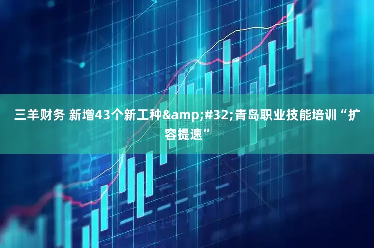 三羊财务 新增43个新工种&#32;青岛职业技能培训“扩容提速”