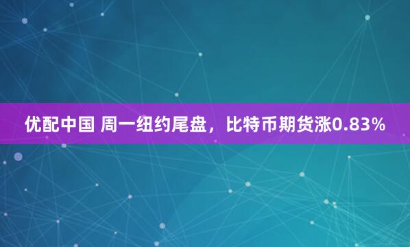 优配中国 周一纽约尾盘，比特币期货涨0.83%