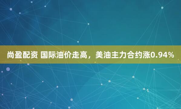 尚盈配资 国际油价走高，美油主力合约涨0.94%