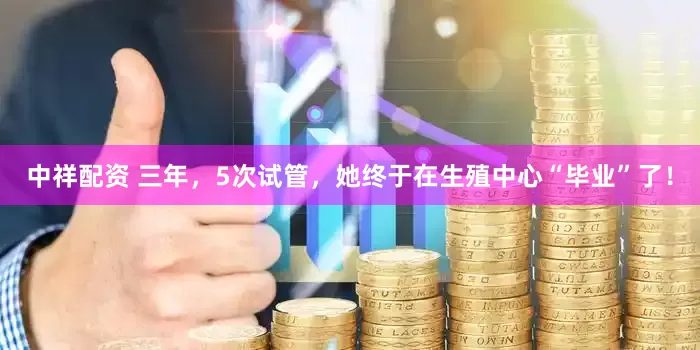 中祥配资 三年，5次试管，她终于在生殖中心“毕业”了！