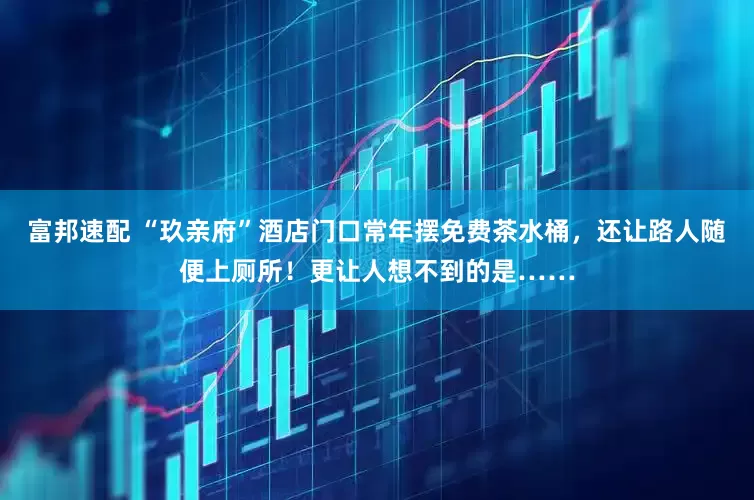 富邦速配 “玖亲府”酒店门口常年摆免费茶水桶，还让路人随便上厕所！更让人想不到的是……