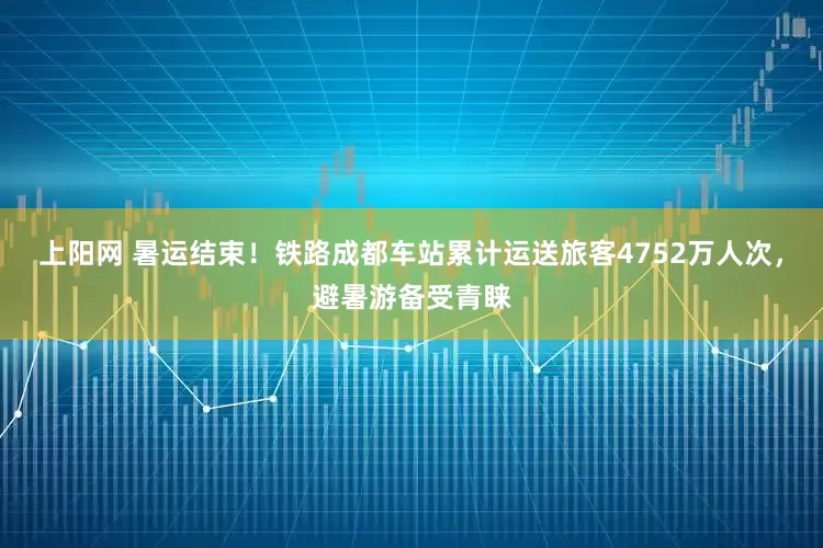 上阳网 暑运结束！铁路成都车站累计运送旅客4752万人次，避暑游备受青睐