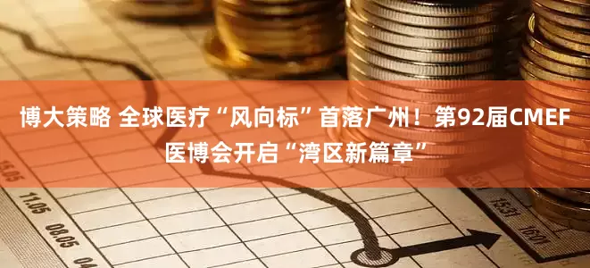 博大策略 全球医疗“风向标”首落广州！第92届CMEF医博会开启“湾区新篇章”