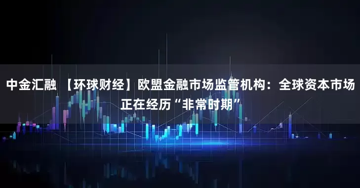 中金汇融 【环球财经】欧盟金融市场监管机构：全球资本市场正在经历“非常时期”