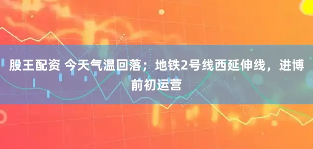 股王配资 今天气温回落;地铁2号线西延伸线,进博前初运营
