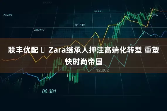 联丰优配 Zara继承人押注高端化转型 重塑快时尚帝国