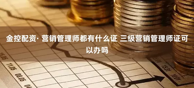 金控配资· 营销管理师都有什么证 三级营销管理师证可以办吗