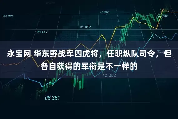 永宝网 华东野战军四虎将,任职纵队司令,但各自获得的军衔是不一样的