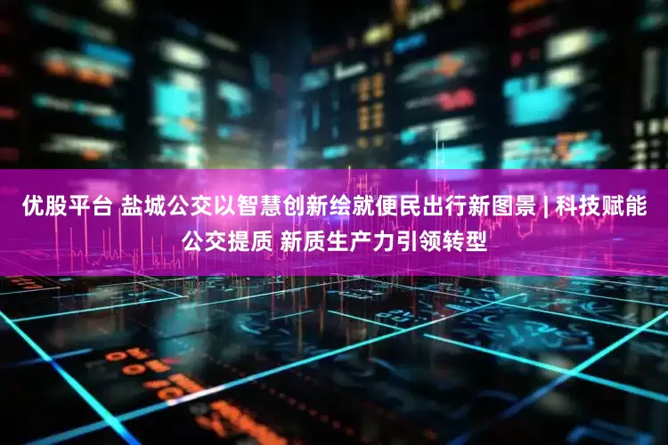 优股平台 盐城公交以智慧创新绘就便民出行新图景 | 科技赋能公交提质 新质生产力引领转型